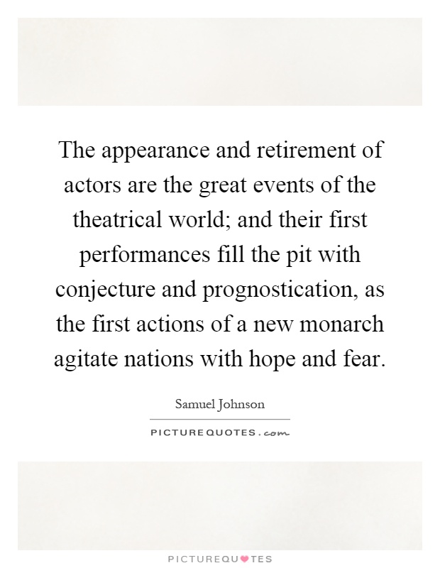 The appearance and retirement of actors are the great events of the theatrical world; and their first performances fill the pit with conjecture and prognostication, as the first actions of a new monarch agitate nations with hope and fear Picture Quote #1