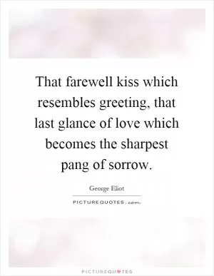 That farewell kiss which resembles greeting, that last glance of love which becomes the sharpest pang of sorrow Picture Quote #1