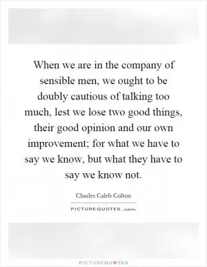 When we are in the company of sensible men, we ought to be doubly cautious of talking too much, lest we lose two good things, their good opinion and our own improvement; for what we have to say we know, but what they have to say we know not Picture Quote #1