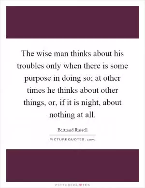 The wise man thinks about his troubles only when there is some purpose in doing so; at other times he thinks about other things, or, if it is night, about nothing at all Picture Quote #1
