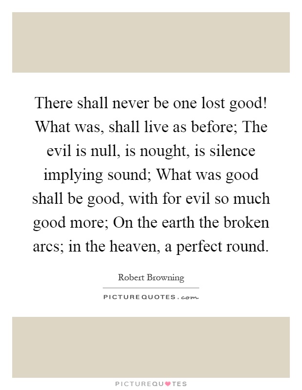 There shall never be one lost good! What was, shall live as before; The evil is null, is nought, is silence implying sound; What was good shall be good, with for evil so much good more; On the earth the broken arcs; in the heaven, a perfect round Picture Quote #1