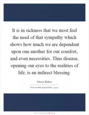 It is in sickness that we most feel the need of that sympathy which shows how much we are dependent upon one another for our comfort, and even necessities. Thus disease, opening our eyes to the realities of life, is an indirect blessing Picture Quote #1