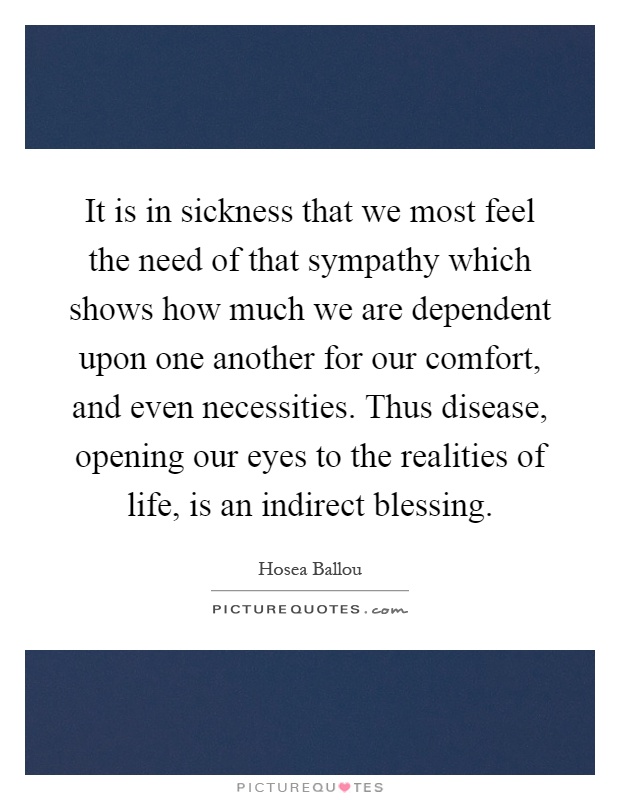 It is in sickness that we most feel the need of that sympathy which shows how much we are dependent upon one another for our comfort, and even necessities. Thus disease, opening our eyes to the realities of life, is an indirect blessing Picture Quote #1
