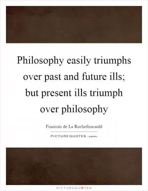 Philosophy easily triumphs over past and future ills; but present ills triumph over philosophy Picture Quote #1