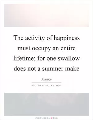 The activity of happiness must occupy an entire lifetime; for one swallow does not a summer make Picture Quote #1