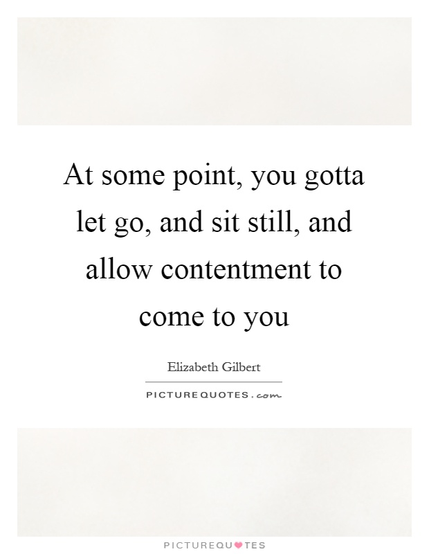 At some point, you gotta let go, and sit still, and allow contentment to come to you Picture Quote #1