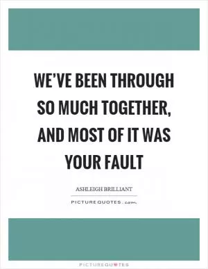 We’ve been through so much together, and most of it was your fault Picture Quote #1
