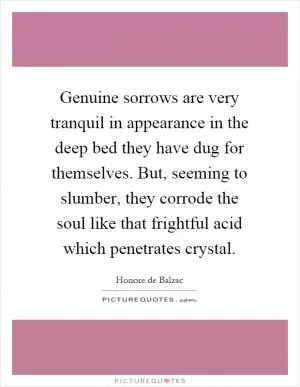 Genuine sorrows are very tranquil in appearance in the deep bed they have dug for themselves. But, seeming to slumber, they corrode the soul like that frightful acid which penetrates crystal Picture Quote #1