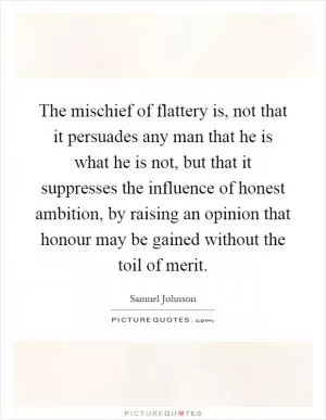 The mischief of flattery is, not that it persuades any man that he is what he is not, but that it suppresses the influence of honest ambition, by raising an opinion that honour may be gained without the toil of merit Picture Quote #1