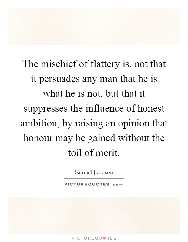 The mischief of flattery is, not that it persuades any man that he is what he is not, but that it suppresses the influence of honest ambition, by raising an opinion that honour may be gained without the toil of merit Picture Quote #1