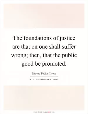 The foundations of justice are that on one shall suffer wrong; then, that the public good be promoted Picture Quote #1
