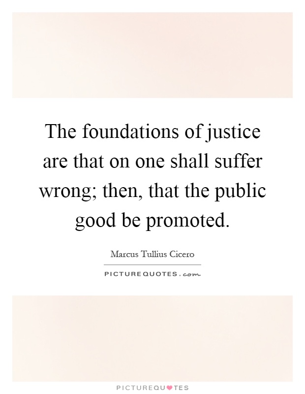 The foundations of justice are that on one shall suffer wrong; then, that the public good be promoted Picture Quote #1