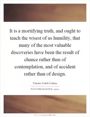 It is a mortifying truth, and ought to teach the wisest of us humility, that many of the most valuable discoveries have been the result of chance rather than of contemplation, and of accident rather than of design Picture Quote #1