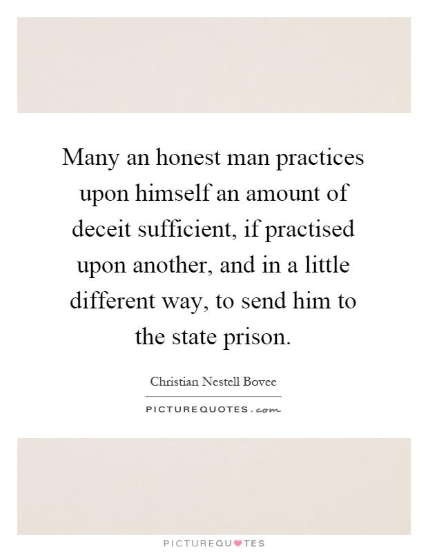 Many an honest man practices upon himself an amount of deceit sufficient, if practised upon another, and in a little different way, to send him to the state prison Picture Quote #1