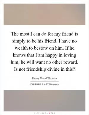 The most I can do for my friend is simply to be his friend. I have no wealth to bestow on him. If he knows that I am happy in loving him, he will want no other reward. Is not friendship divine in this? Picture Quote #1