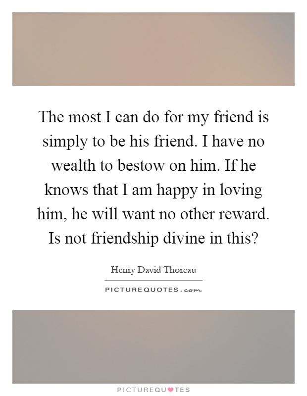 The most I can do for my friend is simply to be his friend. I have no wealth to bestow on him. If he knows that I am happy in loving him, he will want no other reward. Is not friendship divine in this? Picture Quote #1