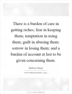 There is a burden of care in getting riches; fear in keeping them; temptation in using them; guilt in abusing them; sorrow in losing them; and a burden of account at last to be given concerning them Picture Quote #1