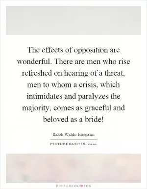 The effects of opposition are wonderful. There are men who rise refreshed on hearing of a threat, men to whom a crisis, which intimidates and paralyzes the majority, comes as graceful and beloved as a bride! Picture Quote #1