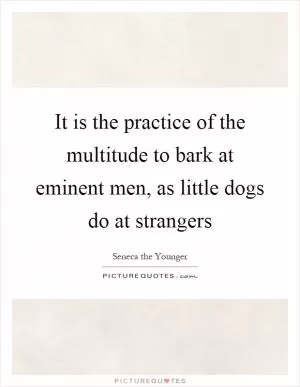 It is the practice of the multitude to bark at eminent men, as little dogs do at strangers Picture Quote #1