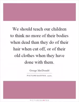 We should teach our children to think no more of their bodies when dead than they do of their hair when cut off, or of their old clothes when they have done with them Picture Quote #1