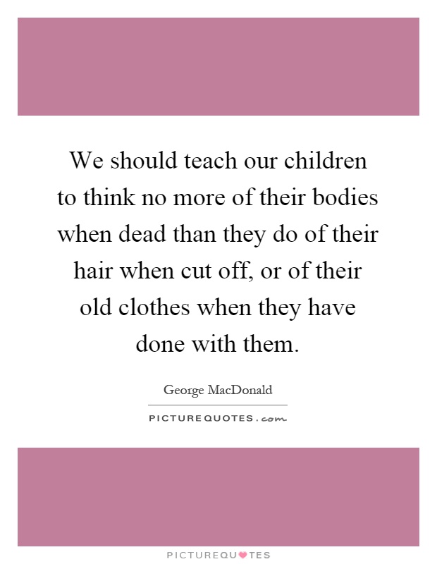 We should teach our children to think no more of their bodies when dead than they do of their hair when cut off, or of their old clothes when they have done with them Picture Quote #1