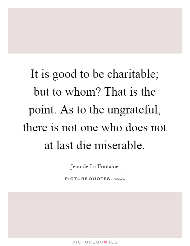 It is good to be charitable; but to whom? That is the point. As to the ungrateful, there is not one who does not at last die miserable Picture Quote #1