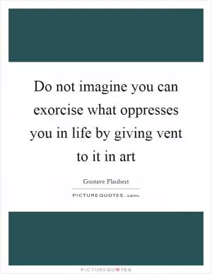 Do not imagine you can exorcise what oppresses you in life by giving vent to it in art Picture Quote #1