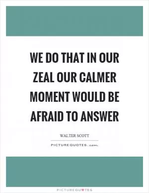 We do that in our zeal our calmer moment would be afraid to answer Picture Quote #1