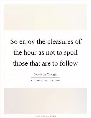 So enjoy the pleasures of the hour as not to spoil those that are to follow Picture Quote #1