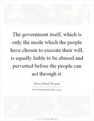 The government itself, which is only the mode which the people have chosen to execute their will, is equally liable to be abused and perverted before the people can act through it Picture Quote #1