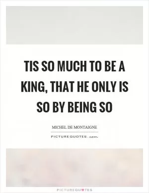 Tis so much to be a king, that he only is so by being so Picture Quote #1