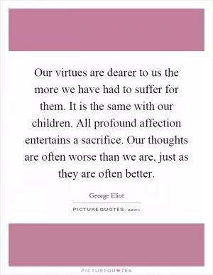 Our virtues are dearer to us the more we have had to suffer for them. It is the same with our children. All profound affection entertains a sacrifice. Our thoughts are often worse than we are, just as they are often better Picture Quote #1