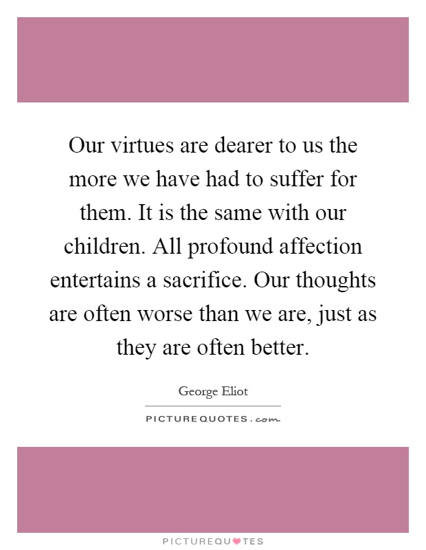 Our virtues are dearer to us the more we have had to suffer for them. It is the same with our children. All profound affection entertains a sacrifice. Our thoughts are often worse than we are, just as they are often better Picture Quote #1
