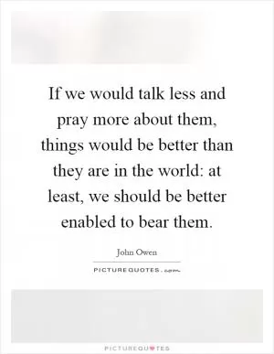 If we would talk less and pray more about them, things would be better than they are in the world: at least, we should be better enabled to bear them Picture Quote #1