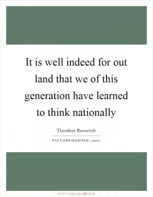 It is well indeed for out land that we of this generation have learned to think nationally Picture Quote #1