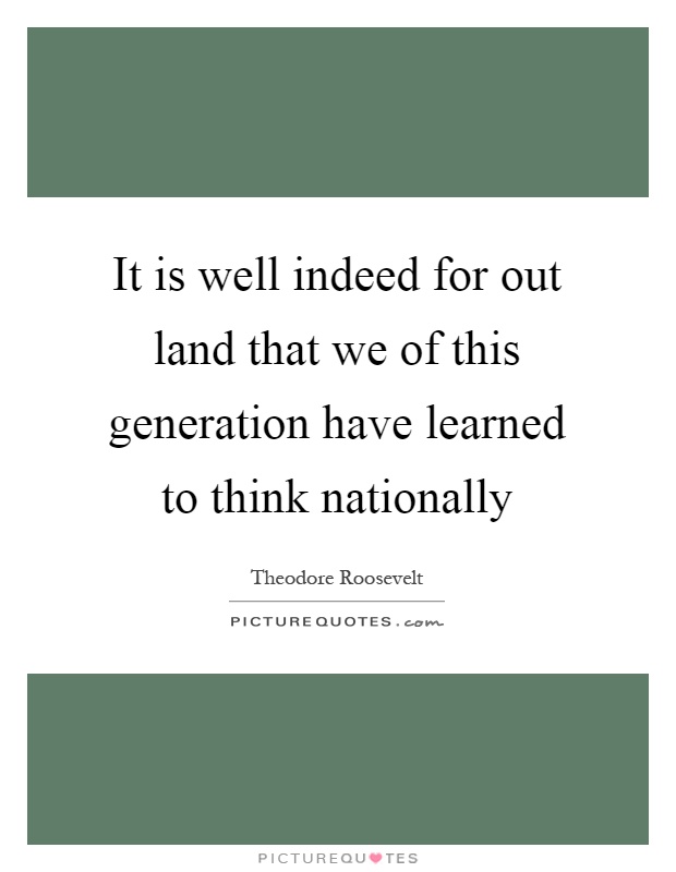 It is well indeed for out land that we of this generation have learned to think nationally Picture Quote #1
