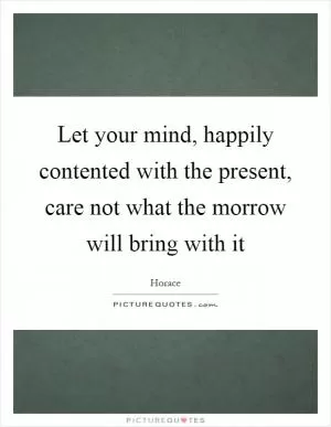 Let your mind, happily contented with the present, care not what the morrow will bring with it Picture Quote #1