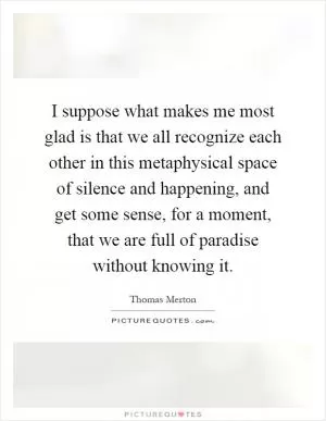 I suppose what makes me most glad is that we all recognize each other in this metaphysical space of silence and happening, and get some sense, for a moment, that we are full of paradise without knowing it Picture Quote #1