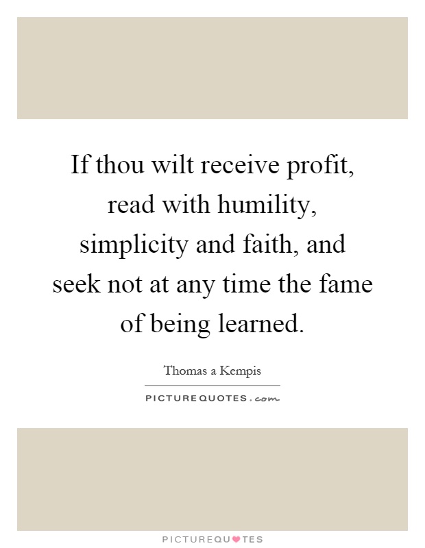 If thou wilt receive profit, read with humility, simplicity and faith, and seek not at any time the fame of being learned Picture Quote #1