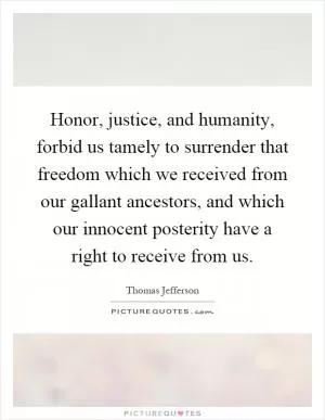 Honor, justice, and humanity, forbid us tamely to surrender that freedom which we received from our gallant ancestors, and which our innocent posterity have a right to receive from us Picture Quote #1
