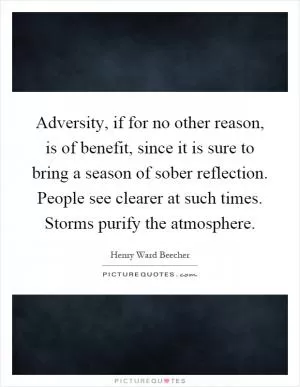 Adversity, if for no other reason, is of benefit, since it is sure to bring a season of sober reflection. People see clearer at such times. Storms purify the atmosphere Picture Quote #1