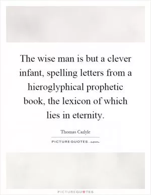 The wise man is but a clever infant, spelling letters from a hieroglyphical prophetic book, the lexicon of which lies in eternity Picture Quote #1