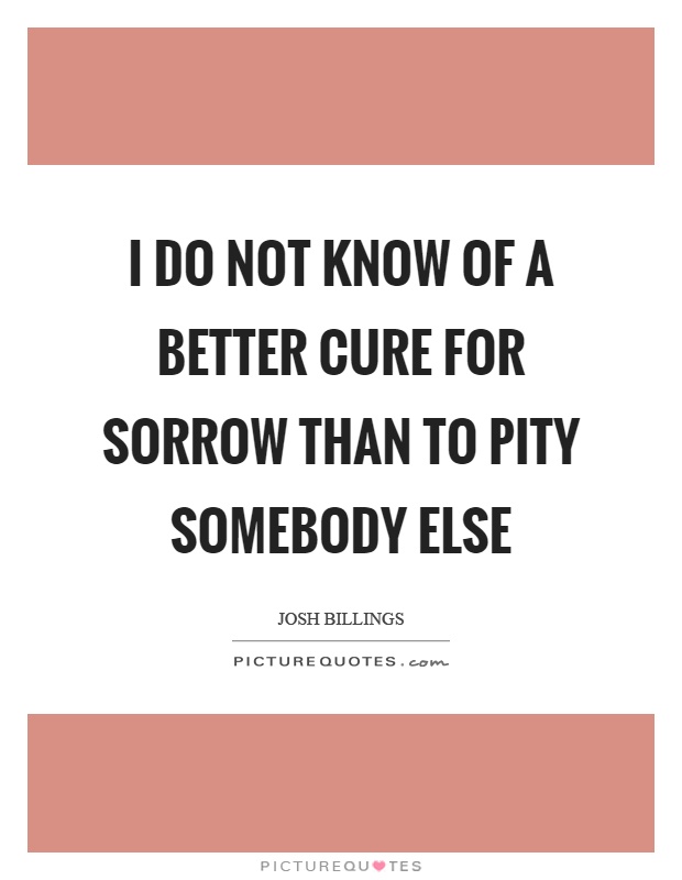 I do not know of a better cure for sorrow than to pity somebody else Picture Quote #1
