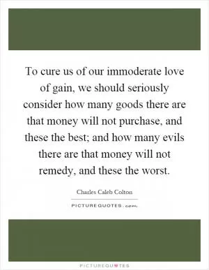 To cure us of our immoderate love of gain, we should seriously consider how many goods there are that money will not purchase, and these the best; and how many evils there are that money will not remedy, and these the worst Picture Quote #1