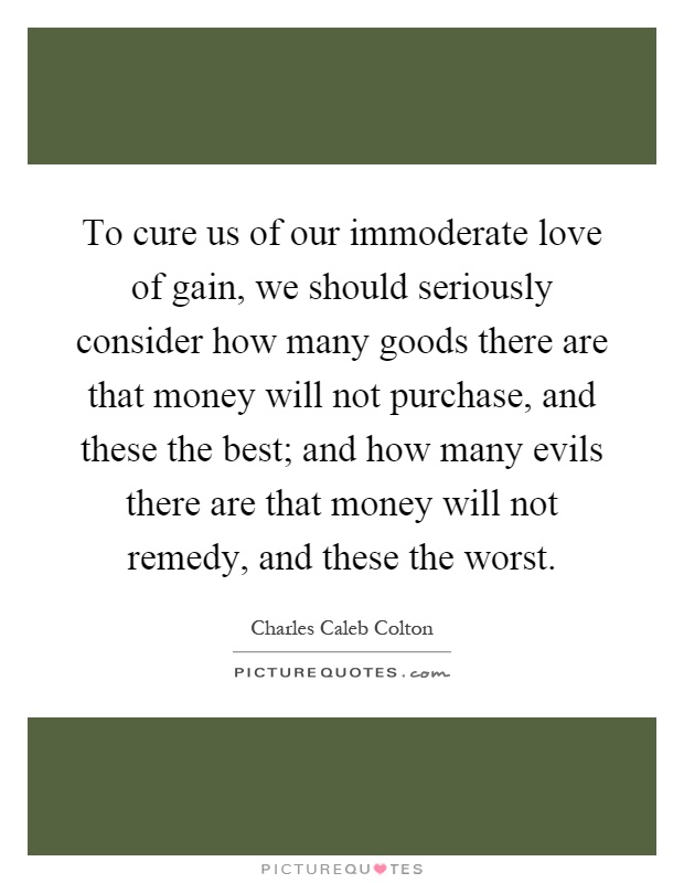 To cure us of our immoderate love of gain, we should seriously consider how many goods there are that money will not purchase, and these the best; and how many evils there are that money will not remedy, and these the worst Picture Quote #1