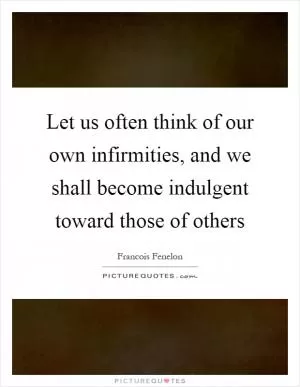 Let us often think of our own infirmities, and we shall become indulgent toward those of others Picture Quote #1