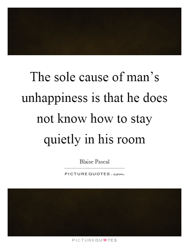 The sole cause of man's unhappiness is that he does not know how to stay quietly in his room Picture Quote #1