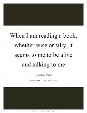 When I am reading a book, whether wise or silly, it seems to me to be alive and talking to me Picture Quote #1
