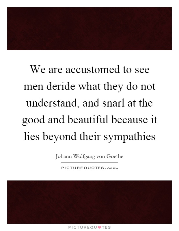 We are accustomed to see men deride what they do not understand, and snarl at the good and beautiful because it lies beyond their sympathies Picture Quote #1