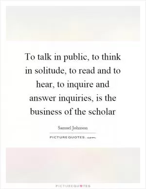 To talk in public, to think in solitude, to read and to hear, to inquire and answer inquiries, is the business of the scholar Picture Quote #1